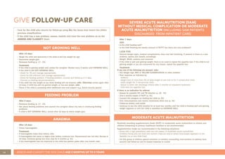 48 ASSESS AND CLASSIFY THE SICK CHILD AGE 2 MONTHS UP TO 5 YEARS
GIVE FOLLOW-UP CARE
NOT GROWING WELL
After 14 days:
• Weigh the child and determine if the child is still low weight for age
• Determine weight gain
• Reassess feeding (p. 17 - 23)
Treatment:
• If the child is gaining weight well, praise the caregiver. Review every 2 weeks until GROWING WELL
• If the child is still NOT GROWING WELL
- Check for TB and manage appropriately
- Check for HIV infection and manage appropriately
- Check for feeding problem. If feeding problem, counsel and follow-up in 5 days
- Counsel on feeding recommendations
• If the child has lost weight or you think feeding will not improve, refer. Otherwise review again after
14 days: if child has still not gained weight, or has lost weight, refer
• Check if the child is accessing other additional care and support (e.g. Social security grants)
SEVERE ACUTE MALNUTRITION (SAM)
WITHOUT MEDICAL COMPLICATION OR MODERATE
ACUTE MALNUTRITION (INCLUDING SAM PATIENTS
DISCHARGED FROM INPATIENT CARE)
After 7 days:
ASK:
• Is the child feeding well?
• Is the child finishing the weekly amount of RUTF? Are there any new problems?
LOOK FOR:
• General danger signs, medical complications, fever and fast breathing. If present or there is a new
problem, assess and classify accordingly
• Weight, MUAC, oedema and anaemia
• If the child is well and gaining weight, there is no need to repeat the appetite test. If the child is not
gaining weight or you are concerned for any reason, repeat the appetite test
Treatment:
If any one of the following are present, refer:
• Any danger sign, RED or YELLOW CLASSIFICATION or other problem
• Poor response as indicated by:
- oedema
- weight loss of more than 5% of body weight at any visit or for 2 consecutive visits
- static weight for 3 consecutive visits
- failure to reach the discharge criteria after 2 months of outpatient treatment.
- child fails the appetite test
If there is no indication for referral:
• Assess for possible HIV and TB infection (p. 32 - 33)
• Give a weekly supply of RUTF (p. 41)
• Counsel the caregiver on feeding her child (p. 23)
• Give immunisations and routine treatments when due (p. 34)
• Follow-up weekly until stable
• Continue to see the child monthly for at least two months until the child is feeding well and gaining
weight regularly or until the child is classified as GROWING WELL
FEEDING PROBLEM
After 5 days:
• Reassess feeding (p. 17 - 23)
• Ask about feeding problems and counsel the caregiver about any new or continuing feeding
problems
• If child is NOT GROWING WELL, review after 14 days to check weight gain
ANAEMIA
After 14 days:
• Check haemoglobin
Treatment:
• If haemoglobin lower than before, refer
• If haemoglobin the same or higher than before, continue iron. Recommend iron rich diet. Review in
14 days. Continue giving iron every day for 2 months (p. 41)
• If the haemoglobin has not improved or the child has palmar pallor after one month, refer
MODERATE ACUTE MALNUTRITION
Routinely providing supplementary foods (RUTF) to moderately acute malnutrition to infants and
children presenting to primary healthcare facilities is not recommended
Supplementary foods are recommended in the following situations:
• Areas with a high prevalence (new and old cases) of moderate acute malnutrition
• Children/family who are food and nutrient insecure and/or where food based approach is not
feasible (no or very little food)
• For this group of children special attention to nutrition counselling, interventions to address food
security and follow-up care to assess response is crucial
• Care for the child who returns for follow-up using ALL the boxes that match the child’s
previous classifications
• If the child has a new problem, assess, classify and treat the new problem as on the
ASSESS AND CLASSIFY Chart
 