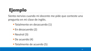Ejemplo
Siento nervios cuando mi docente me pide que conteste una
pregunta en mi clase de inglés.
▪ Totalmente en desacuerdo (1)
▪ En desacuerdo (2)
▪ Neutral (3)
▪ De acuerdo (4)
▪ Totalmente de acuerdo (5)
21
 