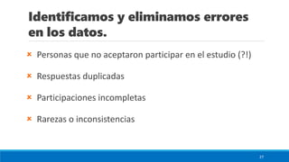 Identificamos y eliminamos errores
en los datos.
 Personas que no aceptaron participar en el estudio (?!)
 Respuestas duplicadas
 Participaciones incompletas
 Rarezas o inconsistencias
27
 