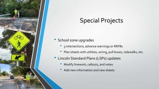 Special Projects
• School zone upgrades
• 3 intersections, advance warnings or RRFBs
• Plan sheets with utilities, wiring, pull boxes, sidewalks, etc.
• Lincoln Standard Plans (LSPs) updates
• Modify linework, callouts, and notes
• Add new information and new sheets
 