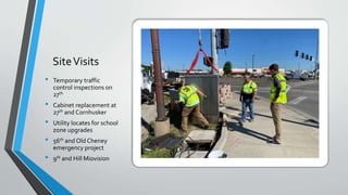 SiteVisits
• Temporary traffic
control inspections on
27th
• Cabinet replacement at
27th and Cornhusker
• Utility locates for school
zone upgrades
• 56th and Old Cheney
emergency project
• 9th and Hill Miovision
 