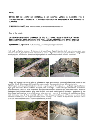 Titolo:
CRITERI PER LA SCELTA DEI MATERIALI E DEI RELATIVI METODI DI INIEZIONE PER IL
CONSOLIDAMENTO, RINFORZO E IMPERMEABILIZZAZIONE PERMANENTE DEL TERRENO DI
SCARPATE
di LAMANNA Luigi Franco (multi-disciplinary, full-service engineering consultant) (*)
Title of the article:
CRITERIA FOR THE CHOICE OF MATERIALS AND RELATED METHODS OF INJECTION FOR THE
CONSOLIDATION, STRENGTHENING AND PERMANENT WATERPROOFING OF THE GROUND
by LAMANNA Luigi Franco (multi-disciplinary, full-service engineering consultant) (*)
Negli studi geologici e geotecnici il rilassamento di massi lungo il pendio detritico delle scarpate, conosciuto come
“dissesto corticale”, è uno dei fenomeni più studiati dei terreni e degli ammassi rocciosi, in particolare in corrispondenza
delle superfici di discontinuità, perché coinvolgono processi di instabilità dei fenomeni diffusi di alterazione.
I dissesti nell’ammasso roccioso, di solito, si sviluppano in modo progressivo nel tempo e talvolta possono mettere in crisi
la stabilità globale di intere superfici, in particolar modo se trattasi di aree montane tipiche del nostro territorio.
Infatti, la parte rocciosa caratterizzata da discontinuità congenite o giunti di stratificazione è quella più soggetta all’azione
degli agenti atmosferici che ne accelerano il degrado come ad esempio l’azione dell’acqua (dilavamento, incrostazioni,
spinte idrostatiche, ghiaccio, ecc.), del vento e delle escursioni termiche, unitamente alla dilatazione termica, all’azione
divaricatrice degli apparati radicali delle piante (effetto cuneo delle radici dentro le fratture), e soprattutto da non
sottovalutare la dissoluzione carsica, l’alterazione mineralogica, e i processi di idratazione ed argillificazione, fattore
molto importante causa di forte instabilità nel tempo. Tutto ciò determina l’innesco nell’ammasso roccioso di lenti
fenomeni deformativi che con progressione imprevedibile nel tempo e con carattere di irreversibilità, portano a collassi
localizzati con conseguente crollo o caduta di grossi volumi di roccia.
 