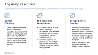 © 2021 ChaosSearch, Inc.
Log Analytics at Scale
10
Optimizing cloud services and applications and mitigating persistent threats relies on complete log coverage
IT & Cloud Ops
Optimization
DevOps
Efficiency
• Efficiently capture all logs
across distributed
architecture, microservices,
containers, etc. to prevent
incidents and improve
troubleshooting
• Eliminate pipelines and
process and join multiple
logs virtually for in-depth
analysis in minutes instead
of days/weeks
• Faster root cause analysis
and troubleshooting
• Instant feedback into CI/CD
pipeline to identify potential
issues prior to production
• Minimize data filtering and
prep – capture all log data
efficiently and join multiple
sources
SecOps & Threat
Hunting
• Unlimited data retention -
Keep logs indefinitely to
thwart persistent threats and
meet compliance mandates
• Centralize all logs for greater
visibility, hunting, and threat
mitigation
• Built-in alerts to tag and
automate response to
threats in near real time.
 