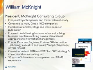 William McKnight
President, McKnight Consulting Group
• Frequent keynote speaker and trainer internationally
• Consulted to many Global 1000 companies
• Hundreds of articles, blogs and white papers in
publication
• Focused on delivering business value and solving
business problems utilizing proven, streamlined
approaches to information management
• Former Database Engineer, Fortune 50 Information
Technology executive and Ernst&Young Entrepreneur
of Year Finalist
• Owner/consultant: 2018 and 2017 Inc. 5000 strategy &
implementation consulting firm
• 30 years of information management and DBMS
experience
William McKnight
The Savvy Manager’s Guide
The
Savvy
Manager’s
Guide
Information
Management
Information Management
Strategies for Gaining a
Competitive Advantage with Data
 
