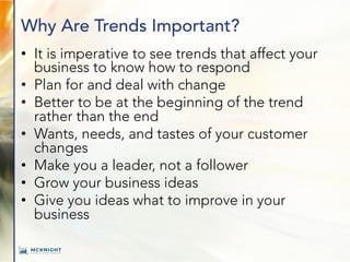 Why Are Trends Important?
• It is imperative to see trends that affect your
business to know how to respond
• Plan for and deal with change
• Better to be at the beginning of the trend
rather than the end
• Wants, needs, and tastes of your customer
changes
• Make you a leader, not a follower
• Grow your business ideas
• Give you ideas what to improve in your
business
 