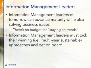 Information Management Leaders
• Information Management leaders of
tomorrow can advance maturity while also
solving business issues
– There’s no budget for “staying on trends”
• Information Management leaders must pick
their winning (i.e., multi-year sustainable)
approaches and get on board
 