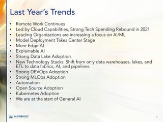 Last Year’s Trends
• Remote Work Continues
• Led by Cloud Capabilities, Strong Tech Spending Rebound in 2021
• Leading Organizations are increasing a focus on AI/ML
• Model Deployment Takes Center Stage
• More Edge AI
• Explainable AI
• Strong Data Lake Adoption
• New Technology Stacks: Shift from only data warehouses, lakes, and
ETL to data fabrics, AI, and pipelines
• Strong DEVOps Adoption
• Strong MLOps Adoption
• Automation
• Open Source Adoption
• Kubernetes Adoption
• We are at the start of General AI
6
 