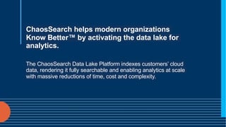ChaosSearch helps modern organizations
Know Better™ by activating the data lake for
analytics.
The ChaosSearch Data Lake Platform indexes customers’ cloud
data, rendering it fully searchable and enabling analytics at scale
with massive reductions of time, cost and complexity.
 