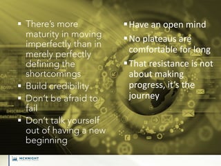 § There’s more
maturity in moving
imperfectly than in
merely perfectly
defining the
shortcomings
§ Build credibility
§ Don’t be afraid to
fail
§ Don’t talk yourself
out of having a new
beginning
§Have an open mind
§No plateaus are
comfortable for long
§That resistance is not
about making
progress, it’s the
journey
 