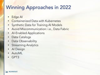 Winning Approaches in 2022
• Edge AI
• Containerized Data with Kubernetes
• Synthetic Data for Training AI Models
• Avoid Miscommunication: i.e., Data Fabric
• AI-Enabled Applications
• Data Catalogs
• Data Observability
• Streaming Analytics
• AI Design
• AutoML
• GPT3
 