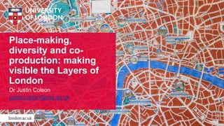 Place-making,
diversity and co-
production: making
visible the Layers of
London
Dr Justin Colson
justin.colson@sas.ac.uk
 