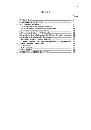 x
SUMÁRIO
Página
1. INTRODUÇÃO ..................................................................................... 1
2. REVISÃO DE LITERATURA ............................................................ 3
3. MATERIAIS E MÉTODOS ................................................................. 9
3.1. Caracterização das soluções nutritivas ......................................... 9
3.2. Caracterização e formulação dos substratos ................................ 11
3.3. Formulações dos meios de cultivo ................................................ 11
3.4. Sistema de irrigação e fertirrigação .............................................. 12
3.5. Avaliação da produtividade e classificação dos frutos ................. 12
3.6. Avaliação de pós-colheita dos morangos ...................................... 13
3.6.1. Acidez titulável e sólidos solúveis .............................................. 13
3.7. Análise estatística dos resultados agronômicos e de pós-colheita 13
4. RESULTADOS E DISCUSSÃO .......................................................... 14
4.1. Produção ......................................................................................... 14
4.2. Pós-Colheita .................................................................................... 27
5. CONCLUSÕES ..................................................................................... 32
6. REFERÊNCIAS BIBLIOGRÁFICAS ................................................ 33
 