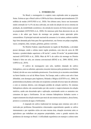 1
1. INTRODUÇÃO
No Brasil, o morangueiro é a espécie mais explorada entre as pequenas
frutas. Estima-se que o Brasil cultive 4.500 ha da fruta e demande aproximadamente 225
milhões de mudas (ANTUNES et al., 2020). Nos últimos anos, houve um incremento
médio estimado de 4 a 6% da área cultivada, em razão da adoção de novos sistemas de
produção, da rentabilidade econômica e da entrada de recursos de forma menos sazonal
na propriedade (ANTUNES et al., 2020). Os interesses pela fruta decorrem da cor, do
aroma e do sabor que fazem do morango um produto muito apreciado pelos
consumidores. O principal mercado nacional de consumo é o in natura, embora também
haja forte demanda pela fruta para fins agroindustriais, nas formas em polpa congelada,
sucos, compotas, chás, xaropes, gelatinas, geleias e sorvetes.
No Distrito Federal, especificamente na região de Brazlândia, a atividade
possui destaque, sendo a sétima maior região produtora, com área de cerca de 200
hectares e produtividades superiores a 40 ton.ha-1
, contra 30 ton.ha-1
de produtividade
nacional (ANTUNES et al., 2020). Mais de 90 % do cultivo de morango no Distrito
Federal é feito em solo, em sistema convencional (HENZ et al., 2009; HENZ, 2010;
LOPES et al., 2019).
O cultivo de morangueiro sem solo, também chamado de cultivo
hidropônico, com ou substrato, apresenta crescente interesse pelos produtores do Distrito
Federal, devido aos seus resultados promissores. Essa técnica já se encontra consolidada
na Serra Gaúcha e no sul de Minas Gerais. Na Europa, onde o cultivo sem solo é bem
difundido, com destaques para Inglaterra, Holanda e Bélgica (LIETEN et al., 2004), há
predominância de plantas cultivadas em recipientes contendo diversos tipos de substratos
e com os sistemas abertos, com drenagem perdida da solução nutritiva. Os sistemas
hidropônicos abertos são caracterizados por não ocorrer o reaproveitamento da solução
nutritiva, sendo esta descartada após a aplicação, acarretando assim os aumentos nos
consumos de água e fertilizantes. Já nos sistemas hidropônicos fechados ocorre o
reaproveitamento da solução nutritiva por meio de um sistema recirculante e, dessa forma,
promove a economia de água e fertilizantes.
A migração do cultivo tradicional de morango para sistemas sem solo é
motivada por problemas fitossanitários relacionados especialmente quando se cultiva
intensamente e por repetidos ciclos em uma mesma área, situação recorrente entre os
agricultores que trabalham em pequenas propriedades, como a grande maioria dos
produtores de morango no Brasil. A dificuldade ergonômica em manejar a cultura rente
 