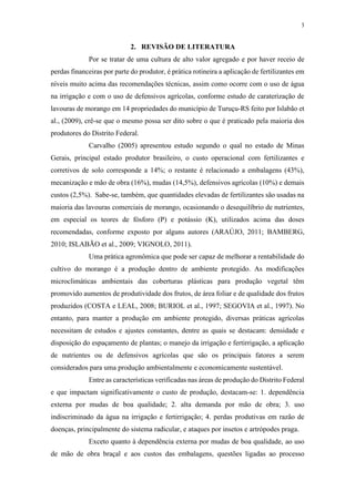 3
2. REVISÃO DE LITERATURA
Por se tratar de uma cultura de alto valor agregado e por haver receio de
perdas financeiras por parte do produtor, é prática rotineira a aplicação de fertilizantes em
níveis muito acima das recomendações técnicas, assim como ocorre com o uso de água
na irrigação e com o uso de defensivos agrícolas, conforme estudo de caraterização de
lavouras de morango em 14 propriedades do município de Turuçu-RS feito por Islabão et
al., (2009), crê-se que o mesmo possa ser dito sobre o que é praticado pela maioria dos
produtores do Distrito Federal.
Carvalho (2005) apresentou estudo segundo o qual no estado de Minas
Gerais, principal estado produtor brasileiro, o custo operacional com fertilizantes e
corretivos de solo corresponde a 14%; o restante é relacionado a embalagens (43%),
mecanização e mão de obra (16%), mudas (14,5%), defensivos agrícolas (10%) e demais
custos (2,5%). Sabe-se, também, que quantidades elevadas de fertilizantes são usadas na
maioria das lavouras comerciais de morango, ocasionando o desequilíbrio de nutrientes,
em especial os teores de fósforo (P) e potássio (K), utilizados acima das doses
recomendadas, conforme exposto por alguns autores (ARAÚJO, 2011; BAMBERG,
2010; ISLABÃO et al., 2009; VIGNOLO, 2011).
Uma prática agronômica que pode ser capaz de melhorar a rentabilidade do
cultivo do morango é a produção dentro de ambiente protegido. As modificações
microclimáticas ambientais das coberturas plásticas para produção vegetal têm
promovido aumentos de produtividade dos frutos, de área foliar e de qualidade dos frutos
produzidos (COSTA e LEAL, 2008; BURIOL et al., 1997; SEGOVIA et al., 1997). No
entanto, para manter a produção em ambiente protegido, diversas práticas agrícolas
necessitam de estudos e ajustes constantes, dentre as quais se destacam: densidade e
disposição do espaçamento de plantas; o manejo da irrigação e fertirrigação, a aplicação
de nutrientes ou de defensivos agrícolas que são os principais fatores a serem
considerados para uma produção ambientalmente e economicamente sustentável.
Entre as características verificadas nas áreas de produção do Distrito Federal
e que impactam significativamente o custo de produção, destacam-se: 1. dependência
externa por mudas de boa qualidade; 2. alta demanda por mão de obra; 3. uso
indiscriminado da água na irrigação e fertirrigação; 4. perdas produtivas em razão de
doenças, principalmente do sistema radicular, e ataques por insetos e artrópodes praga.
Exceto quanto à dependência externa por mudas de boa qualidade, ao uso
de mão de obra braçal e aos custos das embalagens, questões ligadas ao processo
 