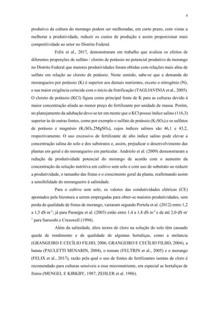 4
produtivo da cultura do morango podem ser melhoradas, em curto prazo, com vistas a
melhorar a produtividade, reduzir os custos de produção e assim proporcionar mais
competitividade ao setor no Distrito Federal.
Felix et al., 2017, demonstraram em trabalho que avaliou os efeitos de
diferentes proporções de sulfato / cloreto de potássio no potencial produtivo de morango
no Distrito Federal que maiores produtividades foram obtidas com relações mais altas de
sulfato em relação ao cloreto de potássio. Neste sentido, sabe-se que a demanda do
morangueiro por potássio (K) é superior aos demais nutrientes, exceto o nitrogênio (N),
e sua maior exigência coincide com o início da frutificação (TAGLIAVINIA et al., 2005).
O cloreto de potássio (KCl) figura como principal fonte de K para as culturas devido à
maior concentração aliada ao menor preço do fertilizante por unidade de massa. Porém,
no planejamento da adubação deve-se ter em mente que o KCl possui índice salino (116,3)
superior às de outras fontes, como por exemplo o sulfato de potássio (K2SO4) e os sulfatos
de potássio e magnésio (K2SO4.2MgSO4), cujos índices salinos são 46,1 e 43,2,
respectivamente. O uso excessivo de fertilizante de alto índice salino pode elevar a
concentração salina do solo e dos substratos e, assim, prejudicar o desenvolvimento das
plantas em geral e do morangueiro em particular. Andriolo et al. (2009) demonstraram a
redução da produtividade potencial do morango de acordo com o aumento da
concentração da solução nutritiva em cultivo sem solo e com uso de substrato ao reduzir
a produtividade, o tamanho das frutas e o crescimento geral da planta, reafirmando assim
a sensibilidade do morangueiro à salinidade.
Para o cultivo sem solo, os valores das condutividades elétricas (CE)
apontados pela literatura a serem empregadas para obter-se maiores produtividades, sem
perda de qualidade de frutas de morango, variaram segundo Portela et al. (2012) entre 1,2
a 1,5 dS m-1
; já para Paranjpe et al. (2003) estão entre 1,4 a 1,8 dS m-1
e de até 2,0 dS m-
1
para Sarooshi e Cresswell (1994).
Além da salinidade, altos teores de cloro na solução do solo têm causado
queda de rendimento e de qualidade de algumas hortaliças, como a melancia
(GRANGEIRO E CECÍLIO FILHO, 2006; GRANGEIRO E CECÍLIO FILHO, 2004), a
batata (PAULETTI MENARIN, 2004), o tomate (FELTRIN et al., 2005) e o morango
(FELIX et al., 2017), razão pela qual o uso de fontes de fertilizantes isentas de cloro é
recomendado para culturas sensíveis a esse micronutriente, em especial as hortaliças de
frutos (MENGEL E KIRKBY, 1987; ZEHLER et al. 1986).
 