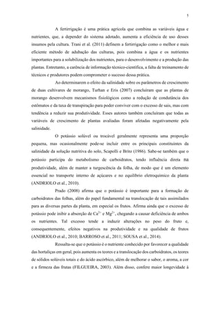 5
A fertirrigação é uma prática agrícola que combina as variáveis água e
nutrientes, que, a depender do sistema adotado, aumenta a eficiência de uso desses
insumos pela cultura. Trani et al. (2011) definem a fertirrigação como o melhor e mais
eficiente método de adubação das culturas, pois combina a água e os nutrientes
importantes para a solubilização dos nutrientes, para o desenvolvimento e a produção das
plantas. Entretanto, a carência de informação técnico-científica, a falta de treinamento de
técnicos e produtores podem comprometer o sucesso dessa prática.
Ao determinarem o efeito da salinidade sobre os parâmetros de crescimento
de duas cultivares de morango, Turhan e Eris (2007) concluíram que as plantas de
morango desenvolvem mecanismos fisiológicos como a redução de condutância dos
estômatos e da taxa de transpiração para poder conviver com o excesso de sais, mas com
tendência a reduzir sua produtividade. Esses autores também concluíram que todas as
variáveis de crescimento de plantas avaliadas foram afetadas negativamente pela
salinidade.
O potássio solúvel ou trocável geralmente representa uma proporção
pequena, mas ocasionalmente pode-se incluir entre os principais constituintes da
salinidade da solução nutritiva do solo, Scapolli e Brito (1986). Sabe-se também que o
potássio participa do metabolismo de carboidratos, tendo influência direta na
produtividade, além de manter a turgescência da folha, de modo que é um elemento
essencial no transporte interno de açúcares e no equilíbrio eletroquímico da planta
(ANDRIOLO et al., 2010).
Prado (2008) afirma que o potássio é importante para a formação de
carboidratos das folhas, além do papel fundamental na translocação de tais assimilados
para as diversas partes da planta, em especial os frutos. Afirma ainda que o excesso de
potássio pode inibir a absorção de Ca2+
e Mg2+
, chegando a causar deficiência de ambos
os nutrientes. Tal excesso tende a induzir alterações no peso do fruto e,
consequentemente, efeitos negativos na produtividade e na qualidade de frutos
(ANDRIOLO et al., 2010; BARROSO et al., 2011; SOUSA et al., 2014).
Ressalta-se que o potássio é o nutriente conhecido por favorecer a qualidade
das hortaliças em geral, pois aumenta os teores e a translocação dos carboidratos, os teores
de sólidos solúveis totais e do ácido ascórbico, além de melhorar o sabor, o aroma, a cor
e a firmeza das frutas (FILGUEIRA, 2003). Além disso, confere maior longevidade à
 