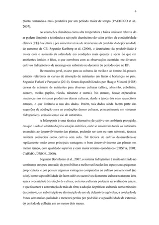 6
planta, tornando-a mais produtiva por um período maior de tempo (PACHECO et al.,
2007).
As condições climáticas como alta temperatura e baixa umidade relativa do
ar podem diminuir a tolerância a sais pelo decréscimo do valor crítico de condutividade
elétrica (CE) da cultura e por aumentar a taxa de decréscimo da produtividade por unidade
de aumento da CE. Segundo Karlberg et al. (2006), o decréscimo da produtividade é
maior com o aumento da salinidade em condições mais quentes e secas do que em
ambientes úmidos e frios, o que corrobora com as observações ocorridas me diversos
cultivos hidropônicos de morango em substrato no decorrer do período seco no DF.
De maneira geral, exceto para as culturas do melão e do tomate, há poucos
estudos referentes às curvas de absorção de nutrientes em frutas e hortaliças no país.
Segundo Furlani e Purquerio (2010), foram disponibilizados por Haag e Minami (1988)
curvas de acúmulo de nutrientes para diversas culturas (alface, almeirão, cebolinha,
coentro, melão, pepino, rúcula, rabanete e outras). No entanto, houve expressivas
mudanças nos sistemas produtivos dessas culturas, desde a época dos seus respectivos
estudos, o que limitaria o uso dos dados. Porém, tais dados ainda fazem parte das
sugestões de adubação para as conduções dessas culturas, principalmente em sistemas
hidropônicos, com ou sem o uso de substratos.
A hidroponia é uma técnica alternativa de cultivo em ambiente protegido,
em que o solo é substituído pela solução nutritiva, onde se encontram todos os nutrientes
essenciais ao desenvolvimento das plantas, podendo ser com ou sem substrato, técnica
também conhecida como cultivo sem solo. Tal técnica de cultivo desenvolveu-se
rapidamente tendo como principais vantagens: o bom desenvolvimento das plantas em
menor tempo, com qualidade superior e com maior retorno econômico (COSTA, 2001;
CARMO JÚNIOR, 2000).
Segundo Bortolozzo et al., 2007, o sistema hidropônico é muito utilizado no
continente europeu em razão de possibilitar a melhor utilização dos espaços nas pequenas
propriedades e por possuir algumas vantagens comparadas ao cultivo convencional (no
solo), como: a possibilidade de fazer cultivos sucessivos da mesma cultura na mesma área
sem a necessidade de rotação de cultura; os tratos culturais poderem ser realizados em pé,
o que favorece a contratação de mão de obra; a adoção de práticas culturais como métodos
de controle, em substituição ou diminuição do uso de defensivos agrícolas; a produção de
frutos com maior qualidade e menores perdas por podridão e a possibilidade de extensão
do período de colheita em ao menos dois meses.
 