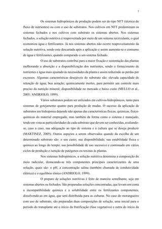 7
Os sistemas hidropônicos de produção podem ser do tipo NFT (técnica do
fluxo de nutrientes) ou com o uso de substratos. Nos cultivos em NFT predominam os
sistemas fechados e nos cultivos com substrato os sistemas abertos. Nos sistemas
fechados, a solução nutritiva é reaproveitada por meio de um sistema recirculante, o qual
economiza água e fertilizantes. Já nos sistemas abertos não ocorre reaproveitamento da
solução nutritiva, sendo esta descartada após a aplicação e assim aumenta-se o consumo
de água e fertilizantes, quando comparado a um sistema fechado.
O uso de substratos contribui para a maior fixação e sustentação das plantas
melhorando a absorção e a disponibilização dos nutrientes, sendo o fornecimento de
nutrientes e água mais ajustado às necessidades da planta e assim reduzindo as perdas por
excessos. Algumas características desejáveis do substrato são: elevada capacidade de
retenção de água; boa aeração; quimicamente inertes, para permitir um controle mais
preciso da nutrição mineral; disponibilidade no mercado e baixo custo (MELLO et al.,
2005; ANDRIOLO, 1999).
Vários substratos podem ser utilizados em cultivos hidropônicos, tanto para
sistemas de gotejamento quanto para produção de mudas. O sucesso da aplicação de
substratos em hidroponia depende não apenas das características físicas, químicas, físico-
químicas do material empregado, mas também da forma como o sistema é manejado,
tendo em vista as particularidades de cada substrato que devem ser conhecidas, avaliando-
se, caso a caso, sua adequação ao tipo de sistema e à cultura que se deseja produzir
(MARTINEZ, 2005). Outros aspectos a serem observados quando da escolha de um
determinado substrato são: o seu custo; sua disponibilidade; sua estabilidade física e
química ao longo do tempo; sua possibilidade de uso sucessivo e continuado em vários
ciclos de produção e isenção de patógenos ou toxinas às plantas.
Nos sistemas hidropônicos, a solução nutritiva determina a composição do
meio radicular, destacando-se três componentes principais caracterizantes de uma
solução, quais são: o pH; a concentração salina (também chamada de condutividade
elétrica) e o equilíbrio iônico (ANDRIOLO, 1999).
O preparo de soluções nutritivas é feito de maneira semelhante, seja em
sistemas abertos ou fechados. São preparadas soluções concentradas, que levam em conta
a incompatibilidade química e a solubilidade entre os fertilizantes componentes,
dissolvendo-as em água, que será distribuída para as culturas. No caso do morangueiro
com uso de substrato, são preparadas duas composições de solução, uma inicial para o
período do transplante até o início da frutificação (fase vegetativa) e outra do início da
 