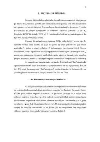 9
3. MATERIAIS E MÉTODOS
O ensaio foi instalado em bancadas de madeira em uma estufa plástica com
pé direito de 3,5 metros, coberto com filme plástico transparente com 150 micrometros
de espessura; as laterais da estufa ficaram abertas durante todo ciclo da cultura. O ensaio
foi realizado no campo experimental da Embrapa Hortaliças (latitude: 15º 56’ S,
longitude: 48º 08’ O, altitude: 997,6 m). A classificação climática, segundo Köppen, é do
tipo Aw, ou seja, tropical de savana.
O ensaio foi realizado entre junho de 2020 a junho de 2021 e o período de
colheita ocorreu entre outubro de 2020 até junho de 2021, período em que foram
realizadas 35 (trinta e cinco) colheitas. O delineamento experimental foi de blocos
casualizados, com 4 repetições e unidade experimental composta por 5 plantas por “slab”,
em arranjo ou esquema de parcela subdividida, sendo a parcela formada pelas soluções
(4 tipos de solução nutritiva) e a subparcela pelos substratos (4 composições de substrato)
As mudas foram transplantadas em sacolas de polietileno (“slab”), contendo
aproximadamente 68 litros de substrato, e comprimento de 1,6 m, espaçamento de 0,30
m x 0,30 m, de forma que cada “slab” possuísse 5 plantas dispostas em linhas simples. A
distribuição dos tratamentos de solução nutritiva foi feita em faixa.
3.1 Caracterização das soluções nutritivas:
As soluções nutritivas concentradas foram preparadas com teores crescentes
de potássio, tendo como referência as soluções propostas por Furlani e Fernandes Júnior
(2004), para estádios vegetativo (solução1) e produtivo (solução 2), e outras duas
soluções nutritivas propostas, 3 e 4. Em razão da incompatibilidade química entre alguns
fertilizantes e respectivas solubilidades, elaborou-se soluções concentradas A e B, para
as soluções 1 e 2, e A, B e C, para as soluções 3 e 4. Os micronutrientes foram adicionados
sempre às soluções concentradas A, de forma que as composições das respectivas
soluções nutritivas concentradas ocorreram conforme Tabela 1:
 
