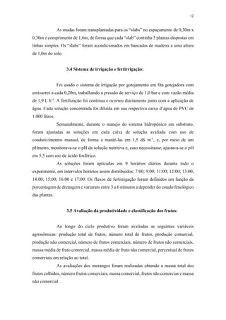 12
As mudas foram transplantadas para os “slabs” no espaçamento de 0,30m x
0,30m e comprimento de 1,6m, de forma que cada “slab” continha 5 plantas dispostas em
linhas simples. Os “slabs” foram acondicionados em bancadas de madeira a uma altura
de 1,0m do solo.
3.4 Sistema de irrigação e fertirrigação:
Foi usado o sistema de irrigação por gotejamento em fita gotejadora com
emissores a cada 0,20m, trabalhando a pressão de serviço de 1,0 bar e com vazão média
de 1,9 L h-1
. A fertilização foi contínua e ocorreu diariamente junto com a aplicação de
água. Cada solução concentrada foi diluída em sua respectiva caixa d’água de PVC de
1.000 litros.
Semanalmente, durante o manejo do sistema hidropônico em substrato,
foram ajustadas as soluções em cada caixa de solução avaliada com uso de
condutivímentro manual, de forma a mantê-las em 1,5 dS m-1
, e, por meio de um
pHmetro, monitorava-se o pH da solução nutritiva e, caso necessitasse, ajustava-se o pH
em 5,5 com uso de ácido fosfórico.
As soluções foram aplicadas em 9 horários diários durante todo o
experimento, em intervalos horários assim distribuídos: 7:00; 9:00; 11:00; 12:00; 13:00;
14:00; 15:00; 16:00 e 17:00. Os fluxos de fertirrigação foram definidos em função da
porcentagem de drenagem e variaram entre 3 a 6 minutos a depender do estado fenológico
das plantas.
3.5 Avaliação da produtividade e classificação dos frutos:
Ao longo do ciclo produtivo foram avaliadas as seguintes variáveis
agronômicas: produção total de frutos, número total de frutos, produção comercial,
produção não comercial, número de frutos comerciais, número de frutos não comerciais,
massa média de fruto comercial, massa média de fruto não comercial, percentual de frutos
comerciais em relação ao total.
As avaliações dos morangos foram realizadas obtendo a massa total dos
frutos colhidos, número frutos comerciais, massa comercial, frutos não comercias e massa
não comercial.
 