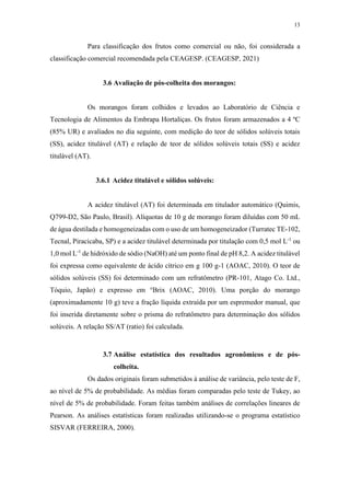 13
Para classificação dos frutos como comercial ou não, foi considerada a
classificação comercial recomendada pela CEAGESP. (CEAGESP, 2021)
3.6 Avaliação de pós-colheita dos morangos:
Os morangos foram colhidos e levados ao Laboratório de Ciência e
Tecnologia de Alimentos da Embrapa Hortaliças. Os frutos foram armazenados a 4 ºC
(85% UR) e avaliados no dia seguinte, com medição do teor de sólidos solúveis totais
(SS), acidez titulável (AT) e relação de teor de sólidos solúveis totais (SS) e acidez
titulável (AT).
3.6.1 Acidez titulável e sólidos solúveis:
A acidez titulável (AT) foi determinada em titulador automático (Quimis,
Q799-D2, São Paulo, Brasil). Alíquotas de 10 g de morango foram diluídas com 50 mL
de água destilada e homogeneizadas com o uso de um homogeneizador (Turratec TE-102,
Tecnal, Piracicaba, SP) e a acidez titulável determinada por titulação com 0,5 mol L-1
ou
1,0 mol L-1
de hidróxido de sódio (NaOH) até um ponto final de pH 8,2. A acidez titulável
foi expressa como equivalente de ácido cítrico em g 100 g-1 (AOAC, 2010). O teor de
sólidos solúveis (SS) foi determinado com um refratômetro (PR-101, Atago Co. Ltd.,
Tóquio, Japão) e expresso em °Brix (AOAC, 2010). Uma porção do morango
(aproximadamente 10 g) teve a fração líquida extraída por um espremedor manual, que
foi inserida diretamente sobre o prisma do refratômetro para determinação dos sólidos
solúveis. A relação SS/AT (ratio) foi calculada.
3.7 Análise estatística dos resultados agronômicos e de pós-
colheita.
Os dados originais foram submetidos à análise de variância, pelo teste de F,
ao nível de 5% de probabilidade. As médias foram comparadas pelo teste de Tukey, ao
nível de 5% de probabilidade. Foram feitas também análises de correlações lineares de
Pearson. As análises estatísticas foram realizadas utilizando-se o programa estatístico
SISVAR (FERREIRA, 2000).
 