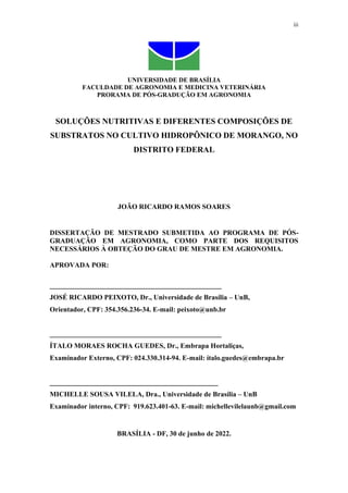iii
UNIVERSIDADE DE BRASÍLIA
FACULDADE DE AGRONOMIA E MEDICINA VETERINÁRIA
PRORAMA DE PÓS-GRADUÇÃO EM AGRONOMIA
SOLUÇÕES NUTRITIVAS E DIFERENTES COMPOSIÇÕES DE
SUBSTRATOS NO CULTIVO HIDROPÔNICO DE MORANGO, NO
DISTRITO FEDERAL
JOÃO RICARDO RAMOS SOARES
DISSERTAÇÃO DE MESTRADO SUBMETIDA AO PROGRAMA DE PÓS-
GRADUAÇÃO EM AGRONOMIA, COMO PARTE DOS REQUISITOS
NECESSÁRIOS À OBTEÇÃO DO GRAU DE MESTRE EM AGRONOMIA.
APROVADA POR:
_________________________________________________
JOSÉ RICARDO PEIXOTO, Dr., Universidade de Brasília – UnB,
Orientador, CPF: 354.356.236-34. E-mail: peixoto@unb.br
_________________________________________________
ÍTALO MORAES ROCHA GUEDES, Dr., Embrapa Hortaliças,
Examinador Externo, CPF: 024.330.314-94. E-mail: ítalo.guedes@embrapa.br
________________________________________________
MICHELLE SOUSA VILELA, Dra., Universidade de Brasília – UnB
Examinador interno, CPF: 919.623.401-63. E-mail: michellevilelaunb@gmail.com
BRASÍLIA - DF, 30 de junho de 2022.
 