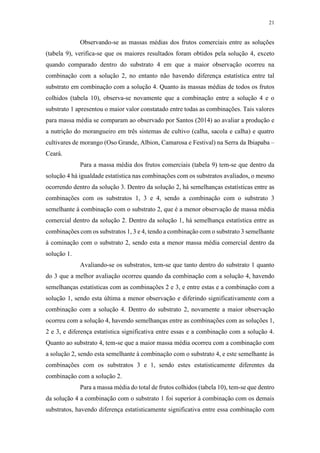 21
Observando-se as massas médias dos frutos comerciais entre as soluções
(tabela 9), verifica-se que os maiores resultados foram obtidos pela solução 4, exceto
quando comparado dentro do substrato 4 em que a maior observação ocorreu na
combinação com a solução 2, no entanto não havendo diferença estatística entre tal
substrato em combinação com a solução 4. Quanto às massas médias de todos os frutos
colhidos (tabela 10), observa-se novamente que a combinação entre a solução 4 e o
substrato 1 apresentou o maior valor constatado entre todas as combinações. Tais valores
para massa média se comparam ao observado por Santos (2014) ao avaliar a produção e
a nutrição do morangueiro em três sistemas de cultivo (calha, sacola e calha) e quatro
cultivares de morango (Oso Grande, Albion, Camarosa e Festival) na Serra da Ibiapaba –
Ceará.
Para a massa média dos frutos comerciais (tabela 9) tem-se que dentro da
solução 4 há igualdade estatística nas combinações com os substratos avaliados, o mesmo
ocorrendo dentro da solução 3. Dentro da solução 2, há semelhanças estatísticas entre as
combinações com os substratos 1, 3 e 4, sendo a combinação com o substrato 3
semelhante à combinação com o substrato 2, que é a menor observação de massa média
comercial dentro da solução 2. Dentro da solução 1, há semelhança estatística entre as
combinações com os substratos 1, 3 e 4, tendo a combinação com o substrato 3 semelhante
à cominação com o substrato 2, sendo esta a menor massa média comercial dentro da
solução 1.
Avaliando-se os substratos, tem-se que tanto dentro do substrato 1 quanto
do 3 que a melhor avaliação ocorreu quando da combinação com a solução 4, havendo
semelhanças estatísticas com as combinações 2 e 3, e entre estas e a combinação com a
solução 1, sendo esta última a menor observação e diferindo significativamente com a
combinação com a solução 4. Dentro do substrato 2, novamente a maior observação
ocorreu com a solução 4, havendo semelhanças entre as combinações com as soluções 1,
2 e 3, e diferença estatística significativa entre essas e a combinação com a solução 4.
Quanto ao substrato 4, tem-se que a maior massa média ocorreu com a combinação com
a solução 2, sendo esta semelhante à combinação com o substrato 4, e este semelhante às
combinações com os substratos 3 e 1, sendo estes estatisticamente diferentes da
combinação com a solução 2.
Para a massa média do total de frutos colhidos (tabela 10), tem-se que dentro
da solução 4 a combinação com o substrato 1 foi superior à combinação com os demais
substratos, havendo diferença estatisticamente significativa entre essa combinação com
 