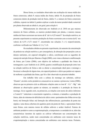 24
Dessa forma, os resultados observados nas avaliações de massa média dos
frutos comerciais, tabela 9, massa média dos frutos, tabela 10, da proporção de frutos
comerciais dentro da produção total de frutos, tabela 11, e número de frutos comerciais
colhidos, exposto na tabela 8, podem explicar a razão da maior produtividade comercial
por planta observada na tabela 6, em geral, para solução 4.
Diferentemente do observado em Andriolo et al. 2010 em que maiores
números de frutos colhidos, as maiores produtividades por planta, e maiores massas
médias de frutos ocorreram nos teores de K+
de 6 e 4,25 mmol l-1
da solução nutritiva, no
presente experimento as maiores produções de frutos ocorreram com os teores de K+
nos
valores de 6,19 e 8,71 mmol l-1
, encontradas nas soluções 3 e 4, respectivamente,
conforme verificado nas Tabelas 4, 5, 6, 7 e 8.
Os resultados obtidos no presente experimento, de aumento da concentração
de potássio na solução nutritiva e, por consequência, de alteração das proporções com os
demais nutrientes, em especial nitrogênio e cálcio, corroboram com as sugestões de
manejo de nutrição feita por Sharma e Singh (2008), com vistas a diminuir a malformação
de frutos; por Lieten (2006), com objetivo de melhorar a qualidade dos frutos do
morangueiro; e por Andriolo et al. (2010), quanto à modificação da proporção entre íons
na solução nutritiva de forma a não se alterar a concentração ideal para o morango e
favorecer a absorção de alguns íons, em especial potássio e cálcio que podem ser capazes
de melhorar a qualidade das frutas, que foi o fato observado no presente trabalho.
Em trabalho feito com a cultura do morango em substrato, cultivar
‘Elsanta”, em dois ciclos produtivos consecutivos no outono e primavera, Lieten (2006),
observou que no primeiro ciclo as diferentes relações entre os íons K+
: Ca++
: Mg++
não
afetaram as observações quanto ao número, ao tamanho e à produção de frutos do
morango. Já no segundo ciclo, na primavera, as relações com teores de cálcio inferiores
a 2 mmol L-1
reduziram o crescimento vegetativo, o número, o tamanho e a produção de
frutos, além de sintomas de deficiência de cálcio como: queimadura das folhas novas (tip
burn); má formação foliar; má formação das inflorescências; queimadura de ponta nas
sépalas e uma densa cobertura de aquênios perto da ponta do fruto; e apresentam frutos
mais firmes, com maiores teores de sólidos solúveis e acidez titulável. Fatores do
ambiente produtivo como a evapotranspiração, a temperatura e a umidade do ar, além das
características inerentes da espécie ou cultivar influenciam nas concentrações das
soluções nutritivas, sendo mais concentradas em ambientes com menores taxas de
evapotranspiração e menos concentradas em ambientes com maiores taxas. Portanto,
 