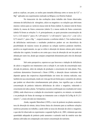 25
pode-se explicar, em parte, as razões para tamanha diferença entre os teores de Ca2+
e
Mg2+
aplicados nos experimentos realizado na Bélgica e no Distrito Federal.
No transcorrer do das avaliações deste trabalho não foram observados
sintomas de deficiência de nitrogênio, cálcio ou magnésio e as soluções que obtiveram
maiores valores para as variáveis massa total de frutos (tabela 3), número total de frutos
(tabela 4), massa de frutos comerciais (tabela 5) e massa média de frutos comerciais
(tabela 9) foram as soluções 3 e 4, principalmente, as quais possuíam concentrações de
6,11 e 3,52 mmol L-1
para o N; 1,69 mmol L-1
e 1,02 mmol L-1
para o Ca++
; e de 1,22 e
0,73 mmol L-1
, para o Mg ++
, respectivamente e conforme tabela 2. Tais inobservâncias
de deficiências nutricionais e resultados produtivos podem ser em decorrência da
possibilidade de maiores teores de potássio na solução nutritiva poderem interferir,
positiva ou negativamente, no que se refere à absorção de demais cátions pelo sistema
radicular dos vegetais, levando-se em conta que a taxa de absorção de um íon pode ser
afetada por outro íon, desde que estejam competindo diretamente pelo sítio de absorção
radicular.
Sob outra perspectiva, esperava-se que houvesse a indução de deficiência
de cálcio e magnésio nos tratamentos com a solução 4, em razão da concentração mais
elevada de potássio, além da redução de produção e crescimento de toda planta. Pois,
conforme demonstrou Greenwood e Stone (1998), a absorção desses nutrientes não
depende apenas das respectivas disponibilidades em torno do sistema radicular, mas
também de sua concentração, tendo em vista que há um limite para o somatório de cátions
que podem ser absorvidos simultaneamente pela planta, isso significa que a elevada
concentração de potássio induziria deficiências de cálcio e magnésio, reduzindo o
crescimento de toda a planta. Tal hipótese encontra confirmação nos resultados de Lieten
(2006), onde observou-se a redução do crescimento vegetativo, no número, no tamanho
e na produção de frutas de morango no tratamento com a relação K:Ca:Mg de 8:1,5:1
mmol L-1
, a mais elevada nos tratamentos.
Ainda, segundo Marschner (1995), o teor de potássio na planta aumenta a
taxa de absorção de nitrato, única forma iônica do elemento para as melhores soluções
nutritivas presentes no trabalho, e pode inibir as taxas de absorção de cálcio e magnésio,
o que não foi observado no experimento e segundo Egilla et al., 2001, relataram que uma
quantidade adequada de potássio pode aumentar o acúmulo total de matéria seca das
plantas cultivadas em comparação com menor concentração do nutriente.
 