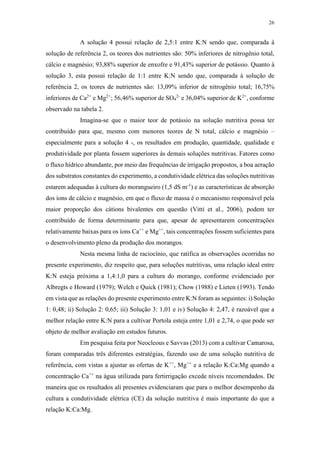 26
A solução 4 possui relação de 2,5:1 entre K:N sendo que, comparada à
solução de referência 2, os teores dos nutrientes são: 50% inferiores de nitrogênio total,
cálcio e magnésio; 93,88% superior de enxofre e 91,43% superior de potássio. Quanto à
solução 3, esta possui relação de 1:1 entre K:N sendo que, comparada à solução de
referência 2, os teores de nutrientes são: 13,09% inferior de nitrogênio total; 16,75%
inferiores de Ca2+
e Mg2+
; 56,46% superior de SO4
2-
e 36,04% superior de K2+
, conforme
observado na tabela 2.
Imagina-se que o maior teor de potássio na solução nutritiva possa ter
contribuído para que, mesmo com menores teores de N total, cálcio e magnésio –
especialmente para a solução 4 -, os resultados em produção, quantidade, qualidade e
produtividade por planta fossem superiores às demais soluções nutritivas. Fatores como
o fluxo hídrico abundante, por meio das frequências de irrigação propostos, a boa aeração
dos substratos constantes do experimento, a condutividade elétrica das soluções nutritivas
estarem adequadas à cultura do morangueiro (1,5 dS m-1
) e as características de absorção
dos íons de cálcio e magnésio, em que o fluxo de massa é o mecanismo responsável pela
maior proporção dos cátions bivalentes em questão (Vitti et al., 2006), podem ter
contribuído de forma determinante para que, apesar de apresentarem concentrações
relativamente baixas para os íons Ca++
e Mg++
, tais concentrações fossem suficientes para
o desenvolvimento pleno da produção dos morangos.
Nesta mesma linha de raciocínio, que ratifica as observações ocorridas no
presente experimento, diz respeito que, para soluções nutritivas, uma relação ideal entre
K:N esteja próxima a 1,4:1,0 para a cultura do morango, conforme evidenciado por
Albregts e Howard (1979); Welch e Quick (1981); Chow (1988) e Lieten (1993). Tendo
em vista que as relações do presente experimento entre K:N foram as seguintes: i) Solução
1: 0,48; ii) Solução 2: 0,65; iii) Solução 3: 1,01 e iv) Solução 4: 2,47, é razoável que a
melhor relação entre K:N para a cultivar Portola esteja entre 1,01 e 2,74, o que pode ser
objeto de melhor avaliação em estudos futuros.
Em pesquisa feita por Neocleous e Savvas (2013) com a cultivar Camarosa,
foram comparadas três diferentes estratégias, fazendo uso de uma solução nutritiva de
referência, com vistas a ajustar as ofertas de K++
, Mg++
e a relação K:Ca:Mg quando a
concentração Ca++
na água utilizada para fertirrigação excede níveis recomendados. De
maneira que os resultados ali presentes evidenciaram que para o melhor desempenho da
cultura a condutividade elétrica (CE) da solução nutritiva é mais importante do que a
relação K:Ca:Mg.
 