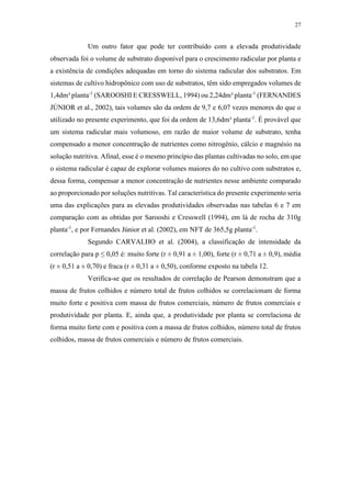 27
Um outro fator que pode ter contribuído com a elevada produtividade
observada foi o volume de substrato disponível para o crescimento radicular por planta e
a existência de condições adequadas em torno do sistema radicular dos substratos. Em
sistemas de cultivo hidropônico com uso de substratos, têm sido empregados volumes de
1,4dm³ planta-1
(SAROOSHI E CRESSWELL, 1994) ou 2,24dm³ planta-1
(FERNANDES
JÚNIOR et al., 2002), tais volumes são da ordem de 9,7 e 6,07 vezes menores do que o
utilizado no presente experimento, que foi da ordem de 13,6dm³ planta-1
. É provável que
um sistema radicular mais volumoso, em razão de maior volume de substrato, tenha
compensado a menor concentração de nutrientes como nitrogênio, cálcio e magnésio na
solução nutritiva. Afinal, esse é o mesmo princípio das plantas cultivadas no solo, em que
o sistema radicular é capaz de explorar volumes maiores do no cultivo com substratos e,
dessa forma, compensar a menor concentração de nutrientes nesse ambiente comparado
ao proporcionado por soluções nutritivas. Tal característica do presente experimento seria
uma das explicações para as elevadas produtividades observadas nas tabelas 6 e 7 em
comparação com as obtidas por Sarooshi e Cresswell (1994), em lá de rocha de 310g
planta-1
, e por Fernandes Júnior et al. (2002), em NFT de 365,5g planta-1
.
Segundo CARVALHO et al. (2004), a classificação de intensidade da
correlação para p ≤ 0,05 é: muito forte (r ± 0,91 a ± 1,00), forte (r ± 0,71 a ± 0,9), média
(r ± 0,51 a ± 0,70) e fraca (r ± 0,31 a ± 0,50), conforme exposto na tabela 12.
Verifica-se que os resultados de correlação de Pearson demonstram que a
massa de frutos colhidos e número total de frutos colhidos se correlacionam de forma
muito forte e positiva com massa de frutos comerciais, número de frutos comerciais e
produtividade por planta. E, ainda que, a produtividade por planta se correlaciona de
forma muito forte com e positiva com a massa de frutos colhidos, número total de frutos
colhidos, massa de frutos comerciais e número de frutos comerciais.
 