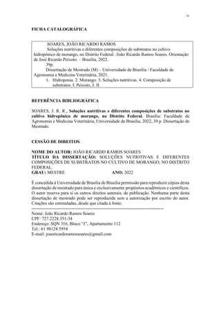 iv
FICHA CATALOGRÁFICA
SOARES, JOÃO RICARDO RAMOS
Soluções nutritivas e diferentes composições de substratos no cultivo
hidropônico de morango, no Distrito Federal. /João Ricardo Ramos Soares. Orientação
de José Ricardo Peixoto. – Brasília, 2022.
39p.
Dissertação de Mestrado (M) – Universidade de Brasília / Faculdade de
Agronomia e Medicina Veterinária, 2021.
1. Hidroponia. 2. Morango. 3. Soluções nutritivas. 4. Composição de
substratos. I. Peixoto, J. II.
REFERÊNCIA BIBLIOGRÁFICA
SOARES, J. R. R., Soluções nutritivas e diferentes composições de substratos no
cultivo hidropônico de morango, no Distrito Federal. Brasília: Faculdade de
Agronomia e Medicina Veterinária, Universidade de Brasília, 2022, 39 p. Dissertação de
Mestrado.
CESSÃO DE DIREITOS
NOME DO AUTOR: JOÃO RICARDO RAMOS SOARES
TÍTULO DA DISSERTAÇÃO: SOLUÇÕES NUTRITIVAS E DIFERENTES
COMPOSIÇÕES DE SUBSTRATOS NO CULTIVO DE MORANGO, NO DISTRITO
FEDERAL.
GRAU: MESTRE ANO: 2022
É concedida à Universidade de Brasília de Brasília permissão para reproduzir cópias desta
dissertação de mestrado para única e exclusivamente propósitos acadêmicos e científicos.
O autor reserva para si os outros direitos autorais, de publicação. Nenhuma parte desta
dissertação de mestrado pode ser reproduzida sem a autorização por escrito do autor.
Citações são estimuladas, desde que citada à fonte.
-----------------------------------------------------------------------------------------
Nome: João Ricardo Ramos Soares
CPF: 727.2228.351-34
Endereço: SQN 316, Bloco “J”, Apartamento 112
Tel.: 61 98124 5954
E-mail: joaoricardoramossoares@gmail.com
 