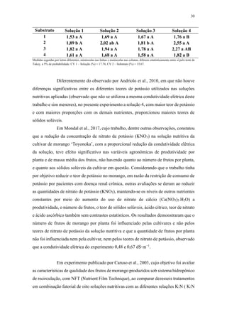30
Substrato Solução 1 Solução 2 Solução 3 Solução 4
1 1,53 a A 1,69 a A 1,67 a A 1,76 a B
2 1,89 b A 2,02 ab A 1,81 b A 2,55 a A
3 1,82 a A 1,94 a A 1,78 a A 2,27 a AB
4 1,61 a A 1,68 a A 1,58 a A 1,82 a B
Medidas seguidas por letras diferentes, minúsculas nas linhas e maiúsculas nas colunas, diferem estatisticamente entre si pelo teste de
Tukey, a 5% de probabilidade. CV 1 – Solução (%) = 17.74; CV 2 – Substrato (%) = 15.67.
Diferentemente do observado por Andriolo et al., 2010, em que não houve
diferenças significativas entre os diferentes teores de potássio utilizados nas soluções
nutritivas aplicadas (observado que não se utilizou a mesma condutividade elétrica deste
trabalho e sim menores), no presente experimento a solução 4, com maior teor de potássio
e com maiores proporções com os demais nutrientes, proporcionou maiores teores de
sólidos solúveis.
Em Mondal et al., 2017, cujo trabalho, dentre outras observações, constatou
que a redução da concentração de nitrato de potássio (KNO3) na solução nutritiva da
cultivar de morango ‘Toyonoka’, com a proporcional redução da condutividade elétrica
da solução, teve efeito significativo nas variáveis agronômicas de produtividade por
planta e de massa média dos frutos, não havendo quanto ao número de frutos por planta,
e quanto aos sólidos solúveis da cultivar em questão. Considerando que o trabalho tinha
por objetivo reduzir o teor de potássio no morango, em razão da restrição de consumo de
potássio por pacientes com doença renal crônica, outras avaliações se deram ao reduzir
as quantidades de nitrato de potássio (KNO3), mantendo-se os níveis de outros nutrientes
constantes por meio do aumento do uso de nitrato de cálcio (Ca(NO3)2.H2O) a
produtividade, o número de frutos, o teor de sólidos solúveis, ácido cítrico, teor de nitrato
e ácido ascórbico também sem contrastes estatísticos. Os resultados demonstraram que o
número de frutos de morango por planta foi influenciado pelas cultivares e não pelos
teores de nitrato de potássio da solução nutritiva e que a quantidade de frutos por planta
não foi influenciada nem pela cultivar, nem pelos teores de nitrato de potássio, observado
que a condutividade elétrica do experimento 0,48 e 0,67 dS·m−1
.
Em experimento publicado por Caruso et al., 2003, cujo objetivo foi avaliar
as características de qualidade dos frutos de morango produzidos sob sistema hidropônico
de recirculação, com NFT (Nutrient Film Technique), ao comparar dezesseis tratamentos
em combinação fatorial de oito soluções nutritivas com as diferentes relações K:N ( K:N
 