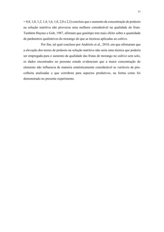 31
= 0,8, 1,0, 1,2, 1,4, 1,6, 1,8, 2,0 e 2,2) concluiu que o aumento da concentração de potássio
na solução nutritiva não provocou uma melhora considerável na qualidade do fruto.
Também Haynes e Goh, 1987, afirmam que genótipo tem mais efeito sobre a quantidade
de parâmetros qualitativos do morango do que as técnicas aplicadas ao cultivo.
Por fim, tal qual concluso por Andriolo et al., 2010, em que afirmaram que
a elevação dos teores de potássio na solução nutritiva não seria uma técnica que poderia
ser empregada para o aumento da qualidade das frutas de morango no cultivo sem solo,
os dados encontrados no presente estudo evidenciam que a maior concentração do
elemento não influencia de maneira estatisticamente considerável as variáveis de pós-
colheita analisadas e que corrobora para aspectos produtivos, na forma como foi
demonstrado no presente experimento.
 