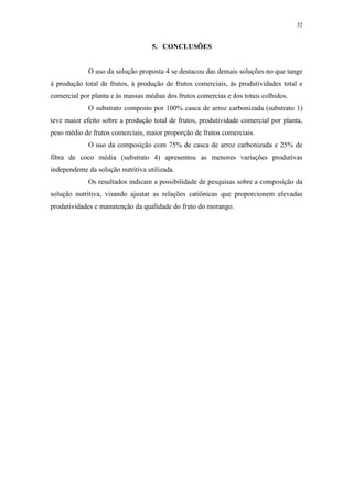32
5. CONCLUSÕES
O uso da solução proposta 4 se destacou das demais soluções no que tange
à produção total de frutos, à produção de frutos comerciais, às produtividades total e
comercial por planta e às massas médias dos frutos comercias e dos totais colhidos.
O substrato composto por 100% casca de arroz carbonizada (substrato 1)
teve maior efeito sobre a produção total de frutos, produtividade comercial por planta,
peso médio de frutos comerciais, maior proporção de frutos comerciais.
O uso da composição com 75% de casca de arroz carbonizada e 25% de
fibra de coco média (substrato 4) apresentou as menores variações produtivas
independente da solução nutritiva utilizada.
Os resultados indicam a possibilidade de pesquisas sobre a composição da
solução nutritiva, visando ajustar as relações catiônicas que proporcionem elevadas
produtividades e manutenção da qualidade do fruto do morango.
 