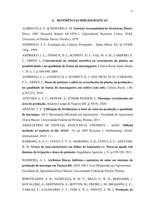33
6. REFERÊNCIAS BIBLIOGRÁFICAS
ALBREGTS, E. E., & HOWARD, C. M. Nutrient Accumulation by Strawbeny Plants.
Dover ARC Research Report SV-1979-1. (Agricultural Research Center, IFAS,
University of Florida: Dover, Florida.), 1979.
ANDRIOLO, J. L. Fisiologia das Culturas Protegidas – Santa Maria: Ed. da UFSM,
142p., 1999.
ANDRIOLO, J. L.; JÄNISCH, D. I.; SCHMITT, O. J.; VAZ, M. A. B.; CARDOSO, F.
L.; ERPEN, L. Concentração da solução nutritiva no crescimento da planta, na
produtividade e na qualidade de frutas do morangueiro. Ciência Rural, Santa Maria,
v. 39, n. 3, p. 684-690, 2009.
ANDRIOLO, J. L.; JANISCH, D. I.; SCHMITT, O. J.; DAL PICIO, M. D.; CARDOSO,
F. L.; ERPEN, L. Doses de potássio e cálcio no crescimento da planta, na produção e
na qualidade de frutas do morangueiro em cultivo sem solo. Ciência Rural, v.40,
p.267-272, 2010.
ANTUNES, L. E. C.; BONOW, S.; JÚNIOR REISSER, C. Morango: crescimento em
área de produção. Anuário Campo & Negócio HF, p. 88-92, 2020.
ARAÚJO, V. F. Utilização de fertilizantes a base de xisto na produção e qualidade
de morangos. 105 f. Dissertação (Mestrado em Agronomia) – Faculdade de Agronomia
Eliseu Maciel, Universidade Federal de Pelotas, Pelotas, 2011.
ASSOCIATION OF OFFICIAL ANALYTICAL CHEMISTS – AOAC. Official
methods of analysis of the AOAC. 18. ed. 2005 Revision 3. Gaithersburg: AOAC
International, 2010. 1 v.
BARROSO, A. A. F.; VIANA, T. V. A.; MARINHO, A. B.; COSTA, S. C.; AZEVEDO,
B. M. Teores de macronutrientes em folhas de bananeira cv. Pacovan apodi, sob
lâminas de irrigação e doses de potássio. Engenharia Agrícola, v.31, p.529-538, 2011.
BAMBERG, A. L. Atributos físicos, hídricos e químicos de solos em sistemas de
produção de morango em Turuçu-RS. 2010. 100 f. Tese (Doutorado em Agronomia) –
Faculdade de Agronomia Eliseu Maciel, Universidade Federal de Pelotas, Pelotas.
BORTOLOZZO, A. R.; SANHUEZA, R. M. V.; MELO, G. W. B., BERNARDI, J.
KOVALESKI, A.; HOFFMANN, A.; BOTTON, M.; FREIRE, J. M.; BRAGHINI, L. C.;
VARGAS, L.; CALEGARIO, F. F.; FERLA, N. J.; PINENT, S. M. J. Produção de
 