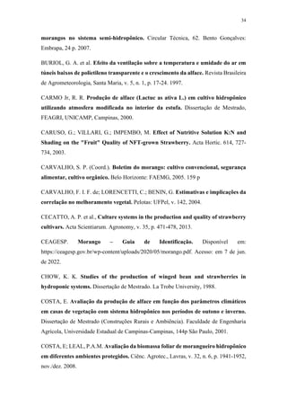 34
morangos no sistema semi-hidropônico. Circular Técnica, 62. Bento Gonçalves:
Embrapa, 24 p. 2007.
BURIOL, G. A. et al. Efeito da ventilação sobre a temperatura e umidade do ar em
túneis baixos de polietileno transparente e o crescimento da alface. Revista Brasileira
de Agrometeorologia, Santa Maria, v. 5, n. 1, p. 17-24. 1997.
CARMO Jr, R. R. Produção de alface (Lactuc as ativa L.) em cultivo hidropônico
utilizando atmosfera modificada no interior da estufa. Dissertação de Mestrado,
FEAGRI, UNICAMP, Campinas, 2000.
CARUSO, G.; VILLARI, G.; IMPEMBO, M. Effect of Nutritive Solution K:N and
Shading on the "Fruit" Quality of NFT-grown Strawberry. Acta Hortic. 614, 727-
734, 2003.
CARVALHO, S. P. (Coord.). Boletim do morango: cultivo convencional, segurança
alimentar, cultivo orgânico. Belo Horizonte: FAEMG, 2005. 159 p
CARVALHO, F. I. F. de; LORENCETTI, C.; BENIN, G. Estimativas e implicações da
correlação no melhoramento vegetal. Pelotas: UFPel, v. 142, 2004.
CECATTO, A. P. et al., Culture systems in the production and quality of strawberry
cultivars. Acta Scientiarum. Agronomy, v. 35, p. 471-478, 2013.
CEAGESP. Morango – Guia de Identificação. Disponível em:
https://ceagesp.gov.br/wp-content/uploads/2020/05/morango.pdf. Acesso: em 7 de jun.
de 2022.
CHOW, K. K. Studies of the production of winged bean and strawberries in
hydroponic systems. Dissertação de Mestrado. La Trobe University, 1988.
COSTA, E. Avaliação da produção de alface em função dos parâmetros climáticos
em casas de vegetação com sistema hidropônico nos períodos de outono e inverno.
Dissertação de Mestrado (Construções Rurais e Ambiência). Faculdade de Engenharia
Agrícola, Universidade Estadual de Campinas-Campinas, 144p São Paulo, 2001.
COSTA, E; LEAL, P.A.M. Avaliação da biomassa foliar de morangueiro hidropônico
em diferentes ambientes protegidos. Ciênc. Agrotec., Lavras, v. 32, n. 6, p. 1941-1952,
nov./dez. 2008.
 