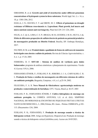 35
EBRAHIMI, R. et al. Growth and yield of strawberries under different potassium
concentrations of hydroponic system in three substrates. World Appl. Sci. J, v. 16, n.
10, p. 1380-1386, 2012.
EGILLA, J. N.; DAVIES, F. T. and DREW, M. C. Effects of potassium on drought
resistance of Hibiscus rosa-sinensis cv. Leprecham: Plant growth, leaf macro and
micro nutrient content and root longevity. Plant Soil 229: 213–224, 2001.
FELIX, A. C. de A.; LIMA, C. E. P.; BRAGA, M. B.; GUEDES, I. M. R.; SILVA, J. da.
Efeito de diferentes proporções de sulfato/cloreto de potássio no potencial produtivo
do morangueiro produzido no Distrito Federal. Brasília, DF: Embrapa Hortaliças,
2017.
FELTRIN, D. M. et al. Produtividade e qualidade de frutos de cultivares de tomateiro
fertirrigado com cloreto e sulfato de potássio. Revista de Ciências Agroveterinárias, v.
4, n. 1, p. 17-24, 2005.
FERREIRA, D. F. SISVAR – Sistema de análises de variância para dados
balanceados: programa de análises estatísticas e planejamento de experimentos. Versão
4.3.Lavras: UFLA, 2000.
FERNANDES JÚNIOR, F.; FURLANI, P. R.; RIBEIRO, I. J. A.; CARVALHO, C. R.
L. Produção de frutos e estolhos do morangueiro em diferentes sistemas de cultivo
em ambiente protegido. Bragantia, Campinas, v.61, n.1, p.25-34, 2002.
FILGUEIRA, F. A. R. Novo Manual de Olericultura: agrotecnologia moderna na
produção e comercialização de hortaliças. UFV, Viçosa, Brasil, p. 46-47, 2003
FURLANI, P. R.; FERNANDES JÚNIOR, F. Cultivo hidropônico de morango em
ambiente protegido. In: CORRÊA ANTUNES, L.E. et al. (Ed.). SIMPÓSIO
NACIONAL DO MORANGO & ENCONTRO DE PEQUENAS FRUTAS E FRUTAS
NATIVAS DO MERCOSUL, 2., 2004, Pelotas, RS. Anais... Pelotas: EMBRAPA, p.102-
115. (Documentos 124). 2004.
FURLANI, P. R.; FERNANDES, F. Produção de morango usando a técnica da
hidroponia vertical. 2008. Artigo em Hypertexto. Disponível em: Produção de morango
usando a técnica da hidroponia vertical (infobibos.com). Acesso em:18/05/2021.
 