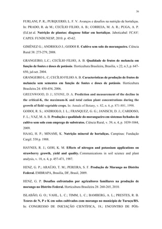 36
FURLANI, P. R.; PURQUERIO, L. F. V. Avanços e desafios na nutrição de hortaliças.
In: PRADO, R. de M.; CECÍLIO FILHO, A. B.; CORREIA, M. A. R.; PUGA, A. P.
(Ed.)et al. Nutrição de plantas: diagnose foliar em hortaliças. Jaboticabal: FCAV:
CAPES: FUNDUNESP, 2010. p. 45-62.
GIMÉNEZ G.; ANDRIOLO J.; GODOI R. Cultivo sem solo do morangueiro. Ciência
Rural 38: 273-279, 2008.
GRANGEIRO, L.C.; CECÍLIO FILHO, A. B. Qualidade de frutos de melancia em
função de fontes e doses de potássio. Horticultura Brasileira, Brasília, v.22, n.3, p. 647-
650, jul-set. 2004.
GRANGEIRO L. C; CECÍLIO FILHO A. B. Características de produção de frutos de
melancia sem sementes em função de fontes e doses de potássio. Horticultura
Brasileira 24: 450-454, 2006.
GREENWOOD, D. J.; STONE, D. A. Prediction and measurement of the decline in
the critical-K, the maximum-K and total cation plant concentrations during the
growth of field vegetable crops. In: Annals of Botany, v. 82, n. 6, p. 871-881, 1998.
GODOI, R. S.; ANDRIOLO, J. L.; FRANQUEZ, G. G.; JANISCH, D. J.; CARDOSO,
F. L.; VAZ, M. A. B. Produção e qualidade do morangueiro em sistemas fechados de
cultivo sem solo com emprego de substratos. Ciência Rural, v. 39, n. 4, p. 1039-1044,
2009.
HAAG, H. P.; MINAMI, K. Nutrição mineral de hortaliças. Campinas: Fundação
Cargil. 538 p. 1988.
HAYNES, R. J.; GOH, K. M. Effects of nitrogen and potassium applications on
strawberry growth, yield and quality. Communications in soil science and plant
analysis, v. 18, n. 4, p. 457-471, 1987.
HENZ, G. P.; ARAÚJO, T. M.; PEREIRA, S. F. Produção de Morango no Distrito
Federal. EMBRAPA, Brasília, DF, Brasil, 2009.
HENZ, G. P. Desafios enfrentados por agricultores familiares na produção de
morango no Distrito Federal. Horticultura Brasileira 28: 260-265, 2010.
ISLABÃO, G. O.; VAHL, L. C.; TIMM, L. C.; BAMBERG, A. L.; PRESTES, R. B.
Teores de N, P e K em solos cultivados com morango no município de Turuçu/RS.
In: CONGRESSO DE INICIAÇÃO CIENTÍFICA, 18.; ENCONTRO DE PÓS-
 