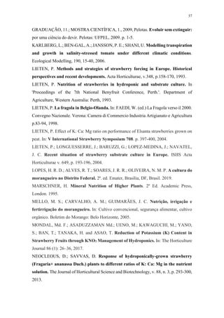 37
GRADUAÇÃO, 11.; MOSTRA CIENTÍFICA, 1., 2009, Pelotas. Evoluir sem extinguir:
por uma ciência do devir. Pelotas: UFPEL, 2009. p. 1-5.
KARLBERG, L.; BEN-GAL, A.; JANSSON, P. E.; SHANI, U. Modelling transpiration
and growth in salinity-stressed tomato under different climatic conditions.
Ecological Modelling, 190, 15-40, 2006.
LIETEN, P. Methods and strategies of strawberry forcing in Europe. Historical
perspectives and recent developments. Acta Horticulturae, v.348, p.158-170, 1993.
LIETEN, P. Nutrition of strawberries in hydroponic and substrate culture. In
'Proceedings of the 7th National Benyfruit Conference, Perth.'. Department of
Agriculture, Western Australia: Perth, 1993.
LIETEN, P. La fragola in Belgio-Olanda. In: FAEDI, W. (ed.) La Fragola verso il 2000.
Convegno Nazionale. Verona: Camera di Commercio Industria Artigianato e Agricultura
p.83-94, 1998.
LIETEN, P. Effect of K: Ca: Mg ratio on performance of Elsanta strawberries grown on
peat. In: V International Strawberry Symposium 708. p. 397-400, 2004.
LIETEN, P.; LONGUESSERRE, J.; BARUZZI, G.; LOPEZ-MEDINA, J.; NAVATEL,
J. C. Recent situation of strawberry substrate culture in Europe. ISHS Acta
Horticulturae v. 649, p. 193-196, 2004.
LOPES, H. R. D.; ALVES, R. T.; SOARES, J. R. R.; OLIVEIRA, N. M. P. A cultura do
morangueiro no Distrito Federal. 2ª. ed. Emater, Brasília, DF, Brasil. 2019.
MARSCHNER, H. Mineral Nutrition of Higher Plants. 2º Ed. Academic Press,
London. 1995.
MELLO, M. S.; CARVALHO, A. M.; GUIMARÃES, J. C. Nutrição, irrigação e
fertirrigação do morangueiro. In: Cultivo convencional, segurança alimentar, cultivo
orgânico. Boletim do Morango: Belo Horizonte, 2005.
MONDAL, Md. F.; ASADUZZAMAN Md.; UENO, M.; KAWAGUCHI, M.; YANO,
S.; BAN, T.; TANAKA, H. and ASAO, T. Reduction of Potassium (K) Content in
Strawberry Fruits through KNO3 Management of Hydroponics. In: The Horticulture
Journal 86 (1): 26–36, 2017.
NEOCLEOUS, D.; SAVVAS, D. Response of hydroponically-grown strawberry
(Fragaria× ananassa Duch.) plants to different ratios of K: Ca: Mg in the nutrient
solution. The Journal of Horticultural Science and Biotechnology, v. 88, n. 3, p. 293-300,
2013.
 