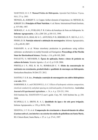 38
MARTINEZ, H. E. P. Manual Prático de Hidroponia. Aprenda Fácil Editora: Viçosa,
M.G, 271 p. 2005.
MENGEL, K.; KIRKBY E. A. Copper, further elements of importance. In: MENGEL K;
KIRKBY EA. Principles of Plant Nutrition. 4. ed. Berne: International Potash Institute,
p. 537-588, 1987.
MORAES, C. A. G.; FURLANI, P. R. Cultivo de hortaliças de fruta em hidroponia. In:
Informe Agropecuário, v.20, n.200/ 201, p.105-113, 1999.
PACHECO, D. D.; DIAS, M. S. C.; ANTUNES, P. D.; RIBEIRO, D. P.; SILVA, J. J. C.;
PINHO, D. B. Nutrição mineral e adubação do morangueiro. Informe Agropecuário,
v.28, p.40-49, 2007.
PARANJPE A. et al. Winter strawberry production in greenhouses using soilless
substrates: an alternative to methyl bromide soil fumigation. Proceedings of the Florida
State for Horticultural Science, Florida, v.116, p.98-105, 2003.
PAULETTI, V; MENARIM, E. Época de aplicação, fontes e doses de potássio na
cultura da batata. Scientia Agraria, v.5, n.1-2, p.15-20. 2004.
PORTELA I. P.; PEIL R. M. N.; ROMBALDI C. V. Efeito da concentração de
nutrientes no crescimento, produtividade e qualidade de morangos em hidroponia.
Horticultura Brasileira 30:266-273. 2012.
SANTOS, F. S. R. dos.; Produção e nutrição de morangueiro em cultivo hidropônico
e no solo. 2014.
SAROOSHI, R. A. and CRESSWELL, G. C. Effects of hydroponic solution composition,
electrical conductivity and plant spacing on yield and quality of strawberries. Australian
Journal of Experimental Agriculture, v. 34, n. 4, p. 529-535, 1994.
SAS Institute Inc. SAS/STAT® 9.2 user’s guide. Cary, NC. SAS Institute Inc. p. 238.
2008.
SCAPOLLI, E. J.; BRITO, R. A. L. Qualidade da água e do solo para irrigação.
Informe Agropecuário, n. 139, p. 80-94, 1986.
SEGOVIA, J. F. O. et al. Comparação do crescimento e desenvolvimento da alface
(Lactuca sativa L.) no interior e no exterior de estufas de polietileno em Santa Maria,
RS. Ciência Rural, Santa Maria, v. 27, n. 1, p. 37-41, 1997
 