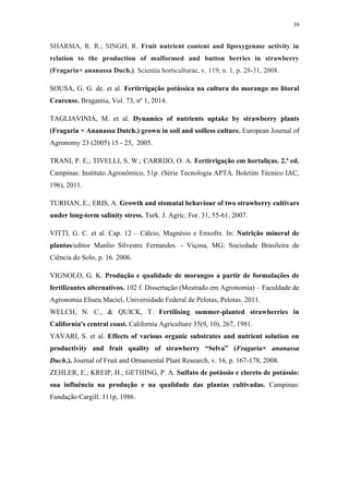 39
SHARMA, R. R.; SINGH, R. Fruit nutrient content and lipoxygenase activity in
relation to the production of malformed and button berries in strawberry
(Fragaria× ananassa Duch.). Scientia horticulturae, v. 119, n. 1, p. 28-31, 2008.
SOUSA, G. G. de. et al. Fertirrigação potássica na cultura do morango no litoral
Cearense. Bragantia, Vol. 73, nº 1, 2014.
TAGLIAVINIA, M. et al. Dynamics of nutrients uptake by strawberry plants
(Fragaria × Ananassa Dutch.) grown in soil and soilless culture. European Journal of
Agronomy 23 (2005) 15 - 25, 2005.
TRANI, P. E.; TIVELLI, S. W.; CARRIJO, O. A. Fertirrigação em hortaliças. 2.ª ed.
Campinas: Instituto Agronômico, 51p. (Série Tecnologia APTA. Boletim Técnico IAC,
196), 2011.
TURHAN, E.; ERIS, A. Growth and stomatal behaviour of two strawberry cultivars
under long-term salinity stress. Turk. J. Agric. For. 31, 55-61, 2007.
VITTI, G. C. et al. Cap. 12 – Cálcio, Magnésio e Enxofre. In: Nutrição mineral de
plantas/editor Manlio Silvestre Fernandes. - Viçosa, MG: Sociedade Brasileira de
Ciência do Solo, p. 16. 2006.
VIGNOLO, G. K. Produção e qualidade de morangos a partir de formulações de
fertilizantes alternativos. 102 f. Dissertação (Mestrado em Agronomia) – Faculdade de
Agronomia Eliseu Maciel, Universidade Federal de Pelotas, Pelotas. 2011.
WELCH, N. C., & QUICK, T. Fertilising summer-planted strawberries in
California's central coast. California Agriculture 35(9, 10), 267, 1981.
YAVARI, S. et al. Effects of various organic substrates and nutrient solution on
productivity and fruit quality of strawberry “Selva” (Fragaria× ananassa
Duch.). Journal of Fruit and Ornamental Plant Research, v. 16, p. 167-178, 2008.
ZEHLER, E.; KREIP, H.; GETHING, P. A. Sulfato de potássio e cloreto de potássio:
sua influência na produção e na qualidade das plantas cultivadas. Campinas:
Fundação Cargill. 111p, 1986.
 