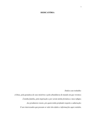 v
DEDICATÓRIA
Dedico este trabalho:
A Deus, pela grandeza de seus mistérios e pela abundância do mundo em que vivemos;
À minha família, pela inspiração e por serem minha fortaleza e meu refúgio;
Aos produtores rurais, pro quem tenho profundo respeito e admiração;
E aos interessados que possam se valer dos dados e informações aqui contidos.
 