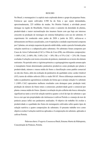 vii
RESUMO
No Brasil, o morangueiro é a espécie mais explorada dentre o grupo de pequenas frutas.
Estima-se que sejam cultivados 4.500 ha da fruta e que sejam demandadas,
aproximadamente, 225 milhões de mudas. No Distrito Federal, a atividade possui
destaque na região de Brazlândia. Fatores como o aumento da densidade de plantas,
produtividade e maior racionalização dos insumos fazem com que haja um interesse
crescente na produção de morangos em sistema hidropônico com uso de substrato. O
experimento foi conduzido entre junho de 2020 e junho de 2021, utilizou-se o
delineamento em blocos casualizados, com 4 repetições e unidade experimental composta
por 5 plantas, em arranjo esquema de parcela subdividida, sendo a parcela formada pelas
soluções nutritivas e a subparcela pelos substratos. Os substratos foram compostos por
Casca de Arroz Carbonizada (CAC) e Fibra de Coco (FB), nas diferentes composições:
1-100% CAC; 2-100% FB; 3-50% CAC + 50% FB e 4-75% CAC + 25% FB. Foram
avaliadas 4 soluções com teores crescentes de potássio, mantendo-se os teores dos demais
nutrientes. No período entre a vigésima primeira e a quinquagésima segunda semana após
o transplantio foram determinados parâmetros produtivos como produção por planta e
produtividade, número e massa média de frutos e classificação como padrão comercial
ou não dos frutos, além da avaliação de parâmetros de qualidade como: acidez titulável
(AT), teores de sólidos solúveis (SS) e a razão SS/AT. Houve diferenças estatísticas em
todos os parâmetros agronômicos avaliados de forma que o arranjo solução 4 e substrato
1 (100% CAC) apresentou melhores resultados com destaques para: produção total;
produção de número de frutos totais e comerciais; produtividade geral e comercial por
planta e massa média de frutos. Quanto à avaliação de pós-colheita não houve alterações
significativas tanto a nível de solução nutritiva quanto a nível de tipo de substrato o que
leva a crer que tais propriedades são intrínsecas à cultivar Portola e o manejo do teor de
potássio pouco influi nos parâmetros analisados. O objetivo do trabalho foi avaliar a
produtividade e a qualidade dos frutos do morangueiro cultivados sobre quatro tipos de
solução nutritiva e quatro composições de substratos. O presente trabalho teve como
objetivo avaliar 4 soluções nutritivas aplicadas a 4 composições de substrato, aplicados à
cultivar Portola.
Palavras-chave: Fragaria X ananassa Duch, Sistema Aberto de Hidroponia,
Concentração de Potássio, Portola.
 
