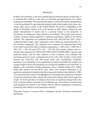 viii
ABSTRACT
In Brazil, the strawberry is the most explored species among the group of small fruits, it
is estimated that 4,500 ha of the fruit are cultivated and approximately 225 million
seedlings are demanded. The main national market is fresh consumption, although there
is also strong demand for agro-industrial purposes such as frozen pulp, juices, jams, teas,
syrups, jellies and ice cream. In the Federal District, the activity is highlighted in the
region of Brazlândia. Factors such as the increase in plant density, productivity and
greater rationalization of inputs lead to a growing interest in the production of
strawberries in a hydroponic system with the use of substrate. The present work aimed to
evaluate 4 nutrient solutions applied to 4 substrate compositions, applied to the Portola
cultivate. The experiment was conducted between June 2020 and June 2021, using a
randomized block design, with 4 replications, with 5 plants per experimental plot, in a
4x4 factorial arrangement. The substrates were composed of Carbonized Rice Husk
(CAC) and Coconut Fiber (FB), in different compositions: 1-100% CAC; 2-100% FB; 3-
50% CAC + 50% FB and 4-75% CAC + 25% FB. The nutrient solutions had as a
reference those proposed by FURLANI & FERNANDES JÚNIOR (2004), vegetative and
productive phases, and two other solutions, so that 4 solutions were evaluated with
increasing potassium levels, maintaining the levels of the other nutrients. In the period
between the twenty-first and fifty-second weeks after transplanting, production
parameters were determined, such as production per plant and productivity, number and
average weight of fruits and classification as commercial standard or not of the fruits, in
addition to the evaluation of quality parameters such as: titratable acidity (AT), soluble
solids (SS) contents and the SS/AT ratio. There were statistical differences in all
agronomic parameters evaluated so that the arrangement solution 4 and substrate 1 (100%
CAC) presented better results with highlights for: total production; production of number
of total and commercial fruits; general and commercial yield per plant and average fruit
weight. As for the post-harvest evaluation, there were no significant changes both at the
level of nutrient solution and at the level of substrate type, which leads us to believe that
such properties are intrinsic to the Portola cultivate and the management of potassium
content has little influence on the parameters analyzed.
Keywords: Fragaria X ananassa Duch., Hydroponic System, Potassium concentration
and Portola.
 