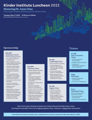 Rice University’s Kinder Institute for Urban Research builds better cities
and improves people’s lives by bringing together data, research, engagement and action.
To be listed in the print invitation, your completed form must be received no later than March 4, 2022.
Kinder Institute Luncheon 2022
Honoring Dr. Anne Chao
Featuring Dr. Stephen Klineberg and Dr. Robert Bozick
Tuesday, May 17, 2022 • 11:30 am to 1:30 pm
Marriott Marquis Houston (Discovery Green)
$25,000
Chairman’s Circle
(Presenting Sponsors)
•	Two premier tables for
10 guests each
•	Print recognition in 41st
KinderHoustonAreaSurvey
and other publications
•	Inclusion in all luncheon
public and social media
•	Verbal and logo/name
recognition in sponsor
video
•	Prominent logo/name
recognition in invitation,
program, event signage
and table centerpiece
•	Invitation to Underwriters
Reception
•	Inclusion of all table
guests at VIP reception
•	Listing on Host
Committee
•	Opportunity to host one
presentation on urban
issues by an institute leader
•	Logo/name recognition on
Kinder Institute website,
programs and other
materials for one year
$1,000
Host Committee
Ticket
•	Premier seating for
one individual
•	Listing on Host Committee
•	Invitation to
Underwriters Reception
and VIP Reception
$500
VIP Ticket
•	Premium seating for
one individual
•	Invitation to VIP Reception
$125
Individual Ticket
(Price increases to $150
after April 15, 2022)
•	General seating for
one individual
•	Invitation to VIP Reception
$2,500
Legacy Circle
•	Table for 10 guests
•	Name recognition in
luncheon program
•	Name recognition on
Kinder Institute website,
programs and other
materials for one year
$5,000
Leadership Circle
•	Priority table for 10 guests
•	Name recognition in
sponsor video, program,
event signage and table
centerpiece
•	Inclusion of all table
guests at VIP Reception
•	Name recognition on
Kinder Institute website,
programs and other
materials for one year
$10,000
Visionary Circle
•	Premium table for 10 guests
•	Verbal and logo/name
recognition in sponsor
video
•	Logo/name recognition
in invitation, program,
event signage and table
centerpiece
•	Invitation to Underwriters
Reception
•	Inclusion of all table
guests at VIP Reception
•	Listing on Host Committee
•	Opportunity to host one
presentation on urban
issues by an institute leader
•	Logo/name recognition on
Kinder Institute website,
programs and other
materials for one year
Tickets
Sponsorship
 
