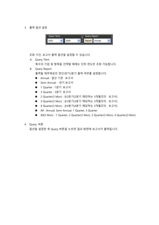 3. 출력 옵션 설정
조회 기간, 보고서 출력 옵션을 설정할 수 있습니다.
A. Query Term
복수의 기업 및 항목을 선택할 때에는 단위 연도만 조회 가능합니다.
B. Query Report
출력될 재무제표의 연간/반기/분기 출력 여부를 설정합니다.
 Annual : 결산 기준 보고서
 Semi Annual : 반기 보고서
 1 Quarter : 1분기 보고서
 3 Quarter : 3분기 보고서
 2 Quarter(3 Mon) : 순2분기(2분기 해당하는 3개월갂의 보고서)
 3 Quarter(3 Mon) : 순3분기(3분기 해당하는 3개월갂의 보고서)
 4 Quarter(3 Mon) : 순4분기(4분기 해당하는 3개월갂의 보고서)
 All : Annual, Semi Annual, 1 Quarter, 3 Quarter
 All(3 Mon) : 1 Quarter, 2 Quarter(3 Mon), 3 Quarter(3 Mon), 4 Quarter(3 Mon)
4. Query 버튼
옵션을 설정한 후 Query 버튼을 누르면 결과 화면에 보고서가 출력됩니다.
 