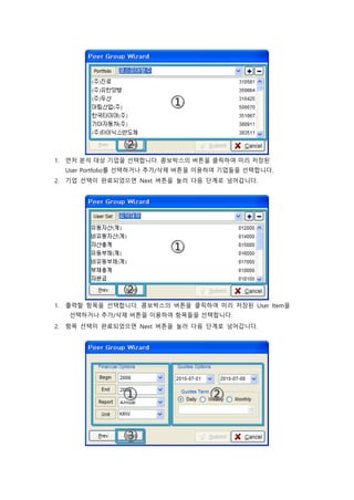 1. 먼저 분석 대상 기업을 선택합니다. 콤보박스의 버튼을 클릭하여 미리 저장된
User Portfolio를 선택하거나 추가/삭제 버튼을 이용하여 기업들을 선택합니다.
2. 기업 선택이 완료되었으면 Next 버튼을 눌러 다음 단계로 넘어갑니다.
1. 출력할 항목을 선택합니다. 콤보박스의 버튼을 클릭하여 미리 저장된 User Item을
선택하거나 추가/삭제 버튼을 이용하여 항목들을 선택합니다.
2. 항목 선택이 완료되었으면 Next 버튼을 눌러 다음 단계로 넘어갑니다.
 
