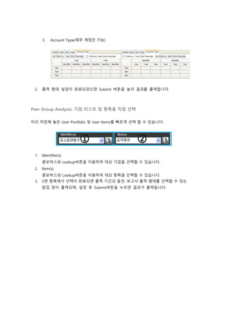 C. Account Type(재무 계정만 가능)
2. 출력 형태 설정이 완료되었으면 Submit 버튼을 눌러 결과를 출력합니다.
Peer Group Analysis: 기업 리스트 및 항목을 직접 선택
미리 저장해 놓은 User Portfolio 및 User Items를 빠르게 선택 할 수 있습니다.
1. Identifier(s)
콤보박스와 Lookup버튼을 이용하여 대상 기업을 선택할 수 있습니다.
2. Item(s)
콤보박스와 Lookup버튼을 이용하여 대상 항목을 선택할 수 있습니다.
3. 2번 항목에서 선택이 완료되면 출력 기간과 옵션, 보고서 출력 형태를 선택할 수 있는
팝업 창이 출력되며, 설정 후 Submit버튼을 누르면 결과가 출력됩니다.
 