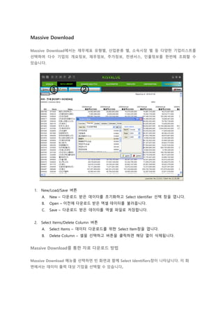 Massive Download
Massive Download에서는 재무제표 유형별, 산업분류 별, 소속시장 별 등 다양한 기업리스트를
선택하여 다수 기업의 개요정보, 재무정보, 주가정보, 컨센서스, 인물정보를 한번에 조회할 수
있습니다.
1. New/Load/Save 버튼
A. New – 다운로드 받은 데이터를 초기화하고 Select Identifier 선택 창을 엽니다.
B. Open – 이전에 다운로드 받은 엑셀 데이터를 불러옵니다.
C. Save – 다운로드 받은 데이터를 엑셀 파일로 저장합니다.
2. Select Items/Delete Column 버튼
A. Select Items – 데이터 다운로드를 위한 Select Item창을 엽니다.
B. Delete Column – 셀을 선택하고 버튼을 클릭하면 해당 열이 삭제됩니다.
Massive Download를 통한 자료 다운로드 방법
Massive Download 메뉴를 선택하면 빈 화면과 함께 Select Identifiers창이 나타납니다. 이 화
면에서는 데이터 출력 대상 기업을 선택할 수 있습니다.
 